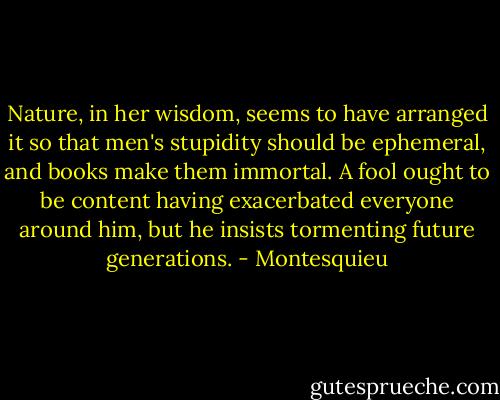 Nature, in her wisdom, seems to have arranged it so that men's stupidity should be ephemeral, and books make them immortal. A fool ought to be content having exacerbated everyone around him, but he insists tormenting future generations. - Montesquieu