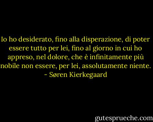 Io ho desiderato, fino alla disperazione, di poter essere tutto per lei, fino al giorno in cui ho appreso, nel dolore, che è infinitamente più nobile non essere, per lei, assolutamente niente. - Søren Kierkegaard
