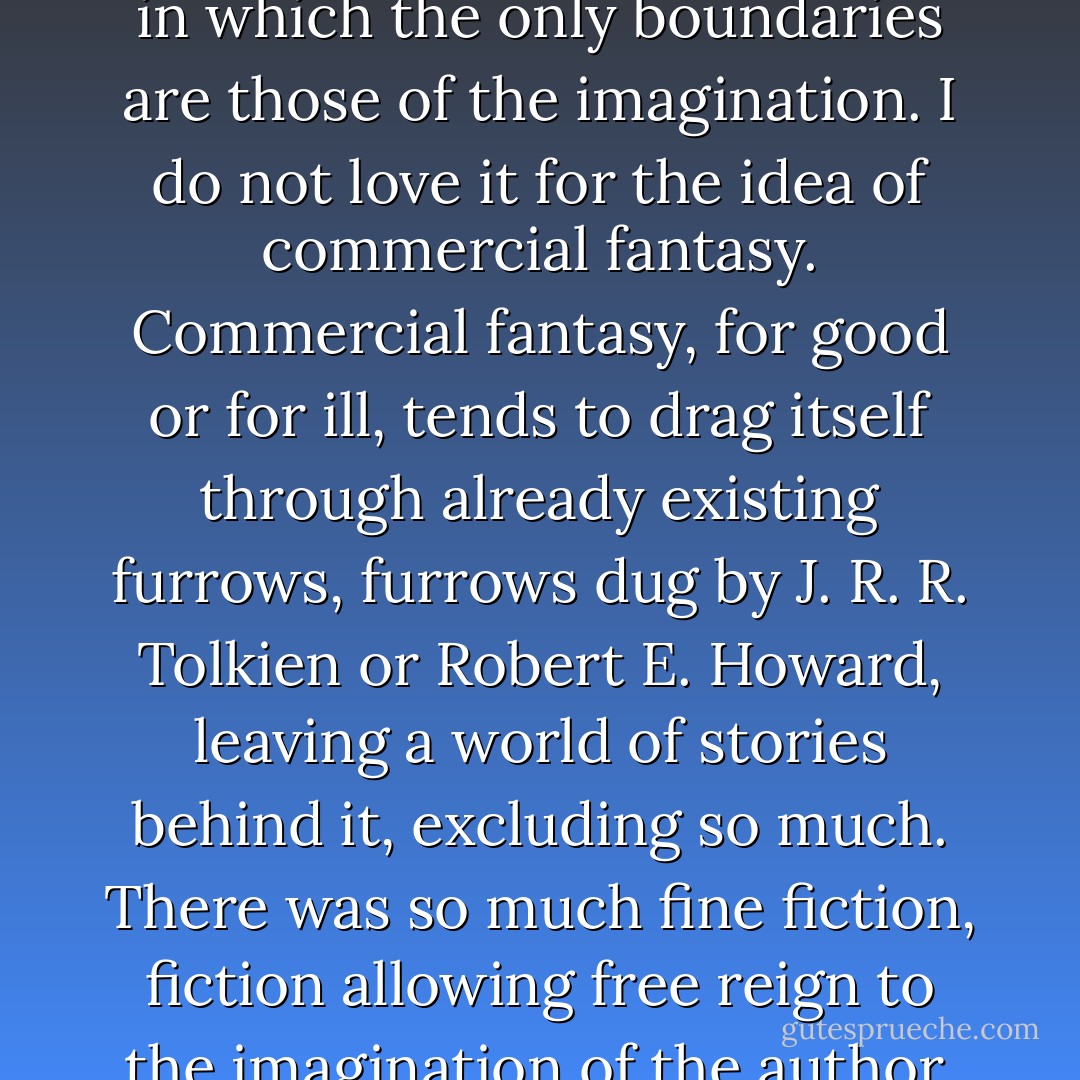 I love the word 'fantasy'... but I love it for the almost infinite room it gives an author to play: an infinite playroom, of a sort, in which the only boundaries are those of the imagination. I do not love it for the idea of commercial fantasy. Commercial fantasy, for good or for ill, tends to drag itself through already existing furrows, furrows dug by J. R. R. Tolkien or Robert E. Howard, leaving a world of stories behind it, excluding so much. There was so much fine fiction, fiction allowing free reign to the imagination of the author, beyond the shelves of genre. That was what we wanted to read. - Neil Gaiman