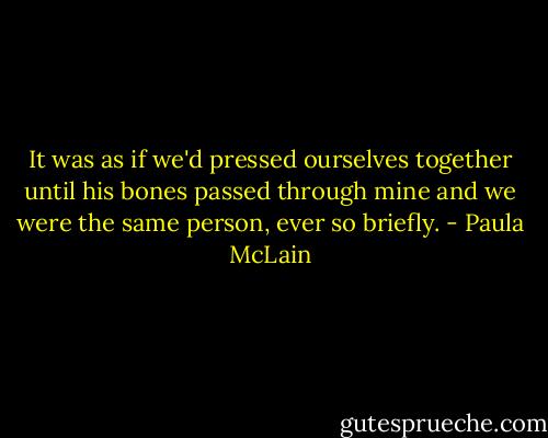 It was as if we'd pressed ourselves together until his bones passed through mine and we were the same person, ever so briefly. - Paula McLain