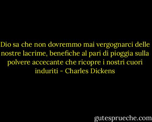 Dio sa che non dovremmo mai vergognarci delle nostre lacrime, benefiche al pari di pioggia sulla polvere accecante che ricopre i nostri cuori induriti - Charles Dickens