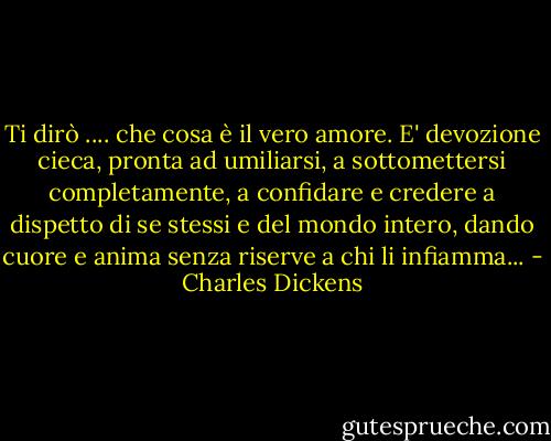 Ti dirò .... che cosa è il vero amore. E' devozione cieca, pronta ad umiliarsi, a sottomettersi completamente, a confidare e credere a dispetto di se stessi e del mondo intero, dando cuore e anima senza riserve a chi li infiamma... - Charles Dickens