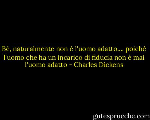 Bè, naturalmente non è l'uomo adatto.... poiché l'uomo che ha un incarico di fiducia non è mai l'uomo adatto - Charles Dickens