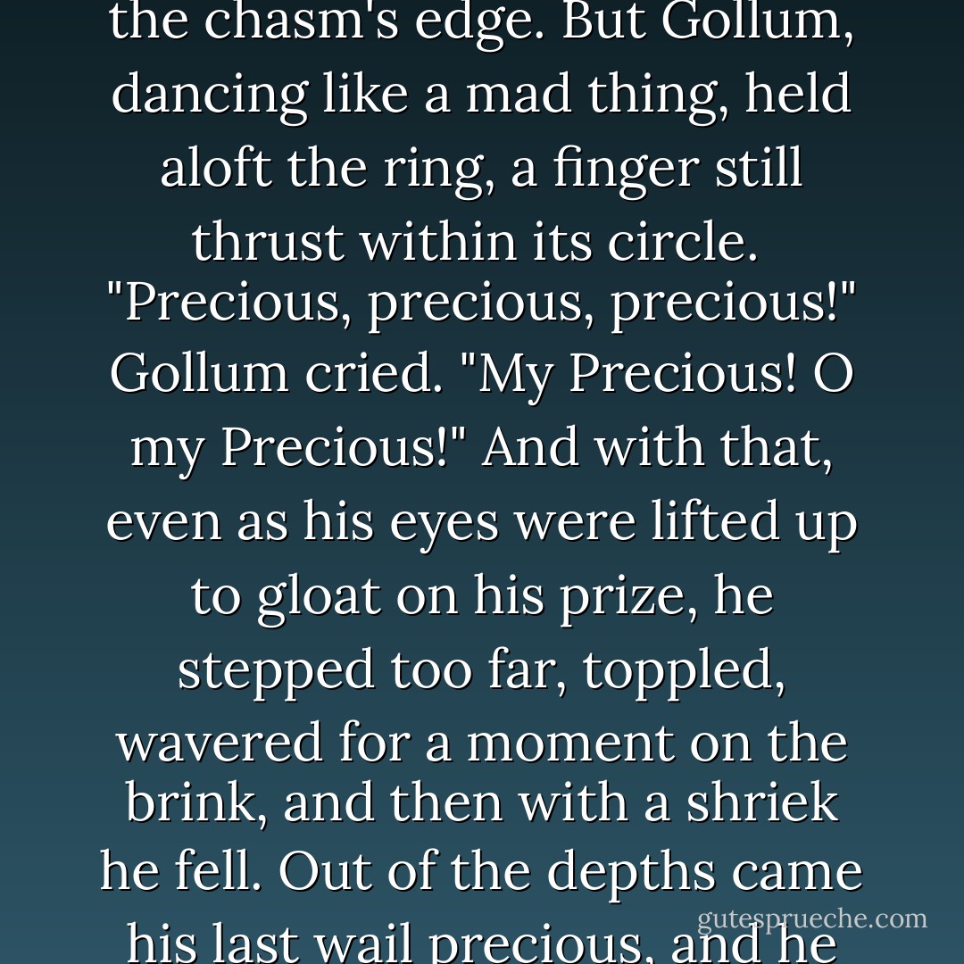 Frodo gave a cry, and there was, fallen upon his knees at the chasm's edge. But Gollum, dancing like a mad thing, held aloft the ring, a finger still thrust within its circle.<br /> "Precious, precious, precious!" Gollum cried. "My Precious! O my Precious!" And with that, even as his eyes were lifted up to gloat on his prize, he stepped too far, toppled, wavered for a moment on the brink, and then with a shriek he fell. Out of the depths came his last wail precious, and he was gone. - J.R.R. Tolkien
