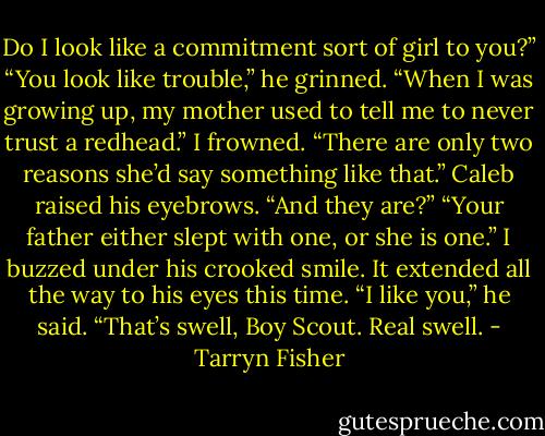 Do I look like a commitment sort of girl to you?”<br />“You look like trouble,” he grinned. “When I was growing up, my mother used to tell me to never trust a redhead.”<br />I frowned. “There are only two reasons she’d say something like that.” Caleb raised his eyebrows. “And they are?”<br />“Your father either slept with one, or she is one.”<br />I buzzed under his crooked smile. It extended all the way to his eyes this time.<br />“I like you,” he said.<br />“That’s swell, Boy Scout. Real swell. - Tarryn Fisher