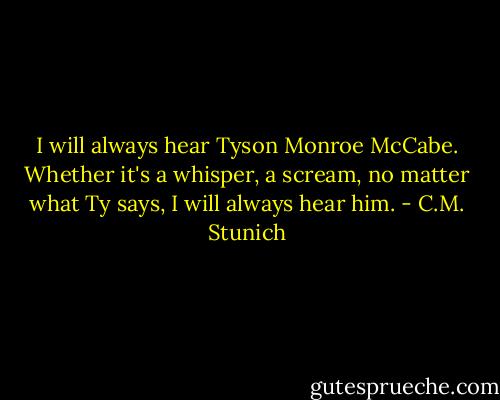 I will always hear Tyson Monroe McCabe. Whether it's a whisper, a scream, no matter what Ty says, I will always hear him. - C.M. Stunich