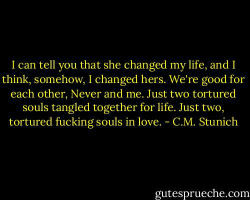 I can tell you that she changed my life, and I think, somehow, I changed hers. We're good for each other, Never and me. Just two tortured souls tangled together for life. Just two, tortured fucking souls in love. - C.M. Stunich