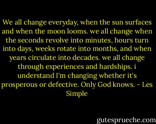 We all change everyday, when the sun surfaces and when the moon looms. we all change when the seconds revolve into minutes, hours turn into days, weeks rotate into months, and when years circulate into decades. we all change through experiences and hardships. i understand I'm changing whether it's prosperous or defective. Only God knows. - Les Simple