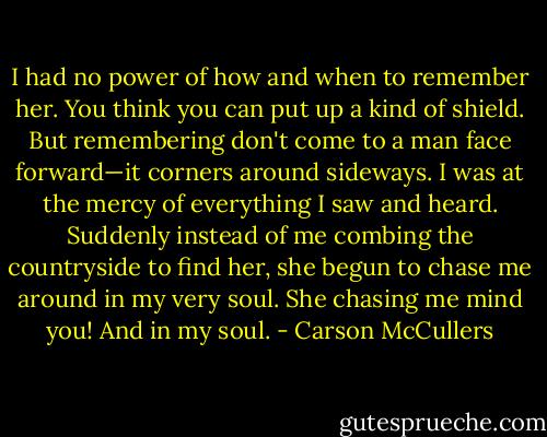 I had no power of how and when to remember her. You think you can put up a kind of shield. But remembering don't come to a man face forward—it corners around sideways. I was at the mercy of everything I saw and heard. Suddenly instead of me combing the countryside to find her, she begun to chase me around in my very soul. She chasing me mind you! And in my soul. - Carson McCullers