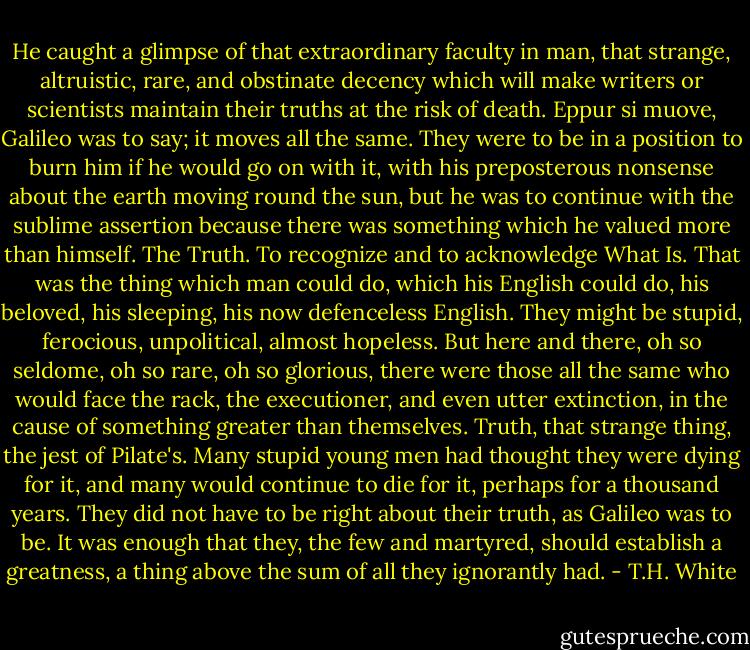 He caught a glimpse of that extraordinary faculty in man, that strange, altruistic, rare, and obstinate decency which will make writers or scientists maintain their truths at the risk of death. Eppur si muove, Galileo was to say; it moves all the same. They were to be in a position to burn him if he would go on with it, with his preposterous nonsense about the earth moving round the sun, but he was to continue with the sublime assertion because there was something which he valued more than himself. The Truth. To recognize and to acknowledge What Is. That was the thing which man could do, which his English could do, his beloved, his sleeping, his now defenceless English. They might be stupid, ferocious, unpolitical, almost hopeless. But here and there, oh so seldome, oh so rare, oh so glorious, there were those all the same who would face the rack, the executioner, and even utter extinction, in the cause of something greater than themselves. Truth, that strange thing, the jest of Pilate's. Many stupid young men had thought they were dying for it, and many would continue to die for it, perhaps for a thousand years. They did not have to be right about their truth, as Galileo was to be. It was enough that they, the few and martyred, should establish a greatness, a thing above the sum of all they ignorantly had. - T.H. White