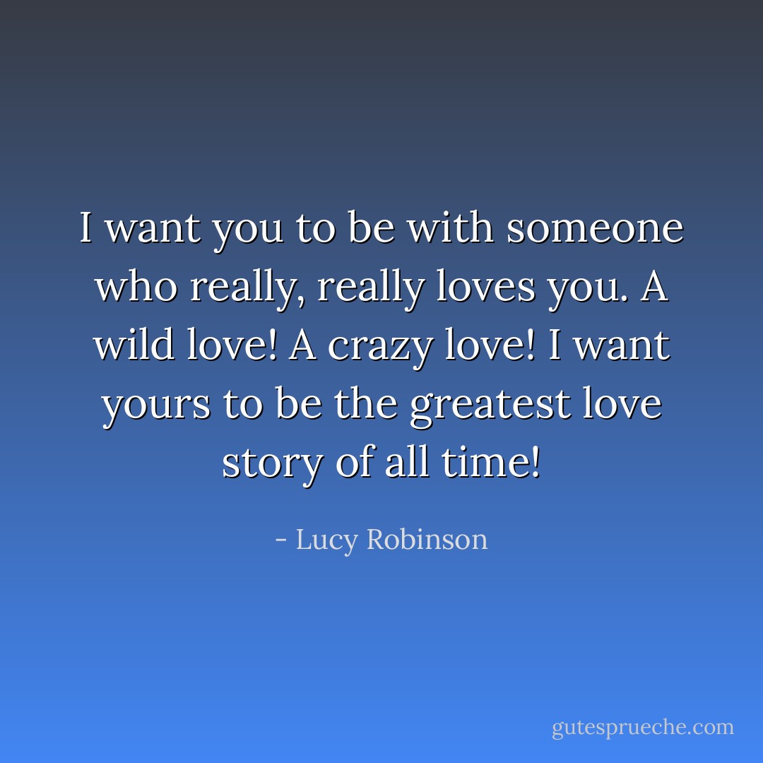 I want you to be with someone who really, really loves you. A wild love! A crazy love! I want yours to be the greatest love story of all time! - Lucy Robinson