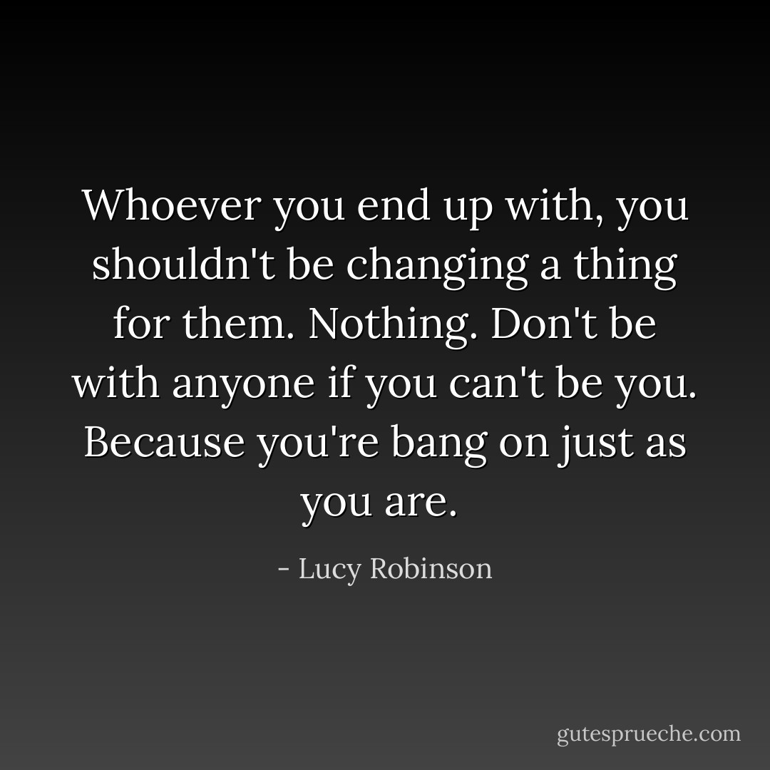 Whoever you end up with, you shouldn't be changing a thing for them. Nothing. Don't be with anyone if you can't be you. Because you're bang on just as you are.  - Lucy Robinson