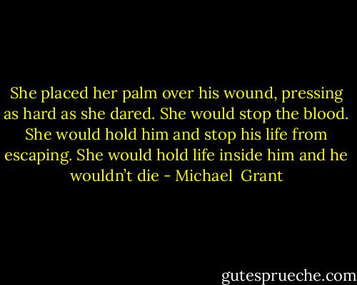 She placed her palm over his wound, pressing as hard as she dared.<br />She would stop the blood.<br />She would hold him and stop his life from escaping.<br />She would hold life inside him and he wouldn’t die - Michael  Grant