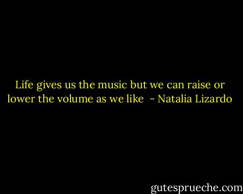 Life gives us the music but we can raise or lower the volume as we like  - Natalia Lizardo