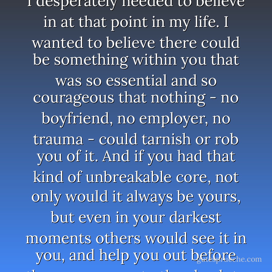 What happened was that I caught a glimpse of something I desperately needed to believe in at that point in my life. I wanted to believe there could be something within you that was so essential and so courageous that nothing - no boyfriend, no employer, no trauma - could tarnish or rob you of it. And if you had that kind of unbreakable core, not only would it always be yours, but even in your darkest moments others would see it in you, and help you out before the worse came to the absolute worst. - Gwen Cooper