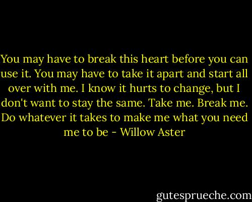 You may have to break this heart before you can use it. You may have to take it apart and start all over with me. I know it hurts to change, but I don't want to stay the same. Take me. Break me. Do whatever it takes to make me what you need me to be - Willow Aster