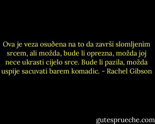 Ova je veza<br />osuðena na to da završi slomljenim srcem, ali možda,<br />bude li oprezna, možda joj nece ukrasti cijelo srce. Bude li<br />pazila, možda uspije sacuvati barem komadic. - Rachel Gibson