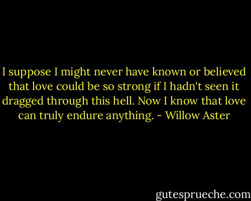 I suppose I might never have known or believed that love could be so strong if I hadn't seen it dragged through this hell. Now I know that love can truly endure anything. - Willow Aster