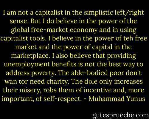 I am not a capitalist in the simplistic left/right sense. But I do believe in the power of the global free-market economy and in using capitalist tools. I believe in the power of teh free market and the power of capital in the marketplace. I also believe that providing unemployment benefits is not the best way to address poverty. The able-bodied poor don't wan tor need charity. The dole only increases their misery, robs them of incentive and, more important, of self-respect. - Muhammad Yunus