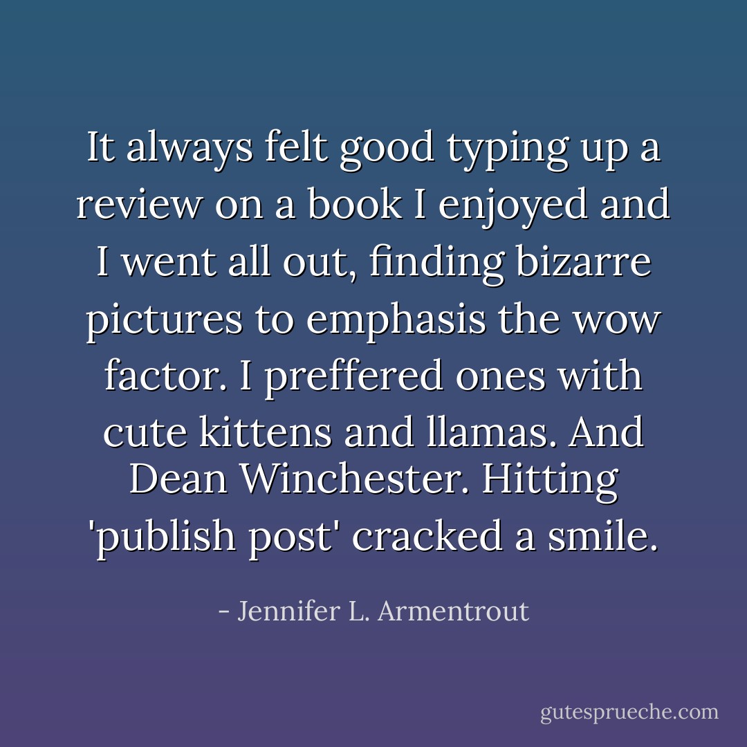 It always felt good typing up a review on a book I enjoyed and I went all out, finding bizarre pictures to emphasis the wow factor. I preffered ones with cute kittens and llamas. And Dean Winchester. Hitting 'publish post' cracked a smile. - Jennifer L. Armentrout