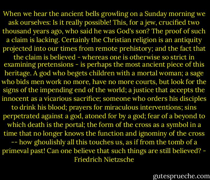 When we hear the ancient bells growling on a Sunday morning we ask ourselves: Is it really possible! This, for a jew, crucified two thousand years ago, who said he was God's son? The proof of such a claim is lacking. Certainly the Christian religion is an antiquity projected into our times from remote prehistory; and the fact that the claim is believed - whereas one is otherwise so strict in examining pretensions - is perhaps the most ancient piece of this heritage. A god who begets children with a mortal woman; a sage who bids men work no more, have no more courts, but look for the signs of the impending end of the world; a justice that accepts the innocent as a vicarious sacrifice; someone who orders his disciples to drink his blood; prayers for miraculous interventions; sins perpetrated against a god, atoned for by a god; fear of a beyond to which death is the portal; the form of the cross as a symbol in a time that no longer knows the function and ignominy of the cross -- how ghoulishly all this touches us, as if from the tomb of a primeval past! Can one believe that such things are still believed? - Friedrich Nietzsche
