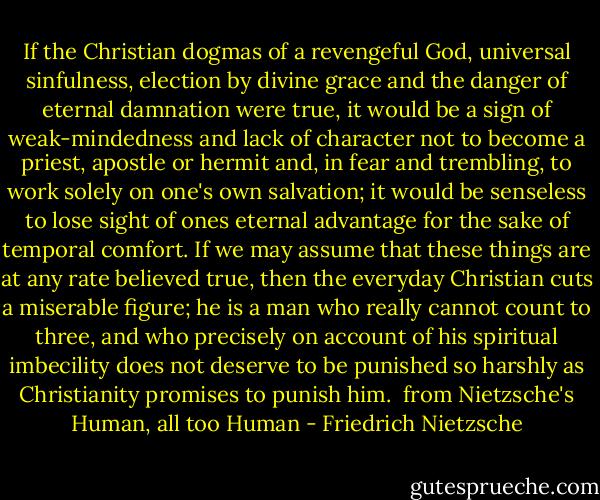 If the Christian dogmas of a revengeful God, universal sinfulness, election by divine grace and the danger of eternal damnation were true, it would be a sign of weak-mindedness and lack of character not to become a priest, apostle or hermit and, in fear and trembling, to work solely on one's own salvation; it would be senseless to lose sight of ones eternal advantage for the sake of temporal comfort. If we may assume that these things are at any rate believed true, then the everyday Christian cuts a miserable figure; he is a man who really cannot count to three, and who precisely on account of his spiritual imbecility does not deserve to be punished so harshly as Christianity promises to punish him.<br /><br />from Nietzsche's Human, all too Human - Friedrich Nietzsche