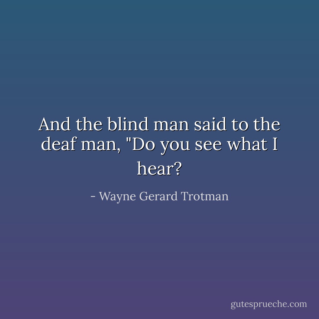 And the blind man said to the deaf man, "Do you see what I hear? - Wayne Gerard Trotman