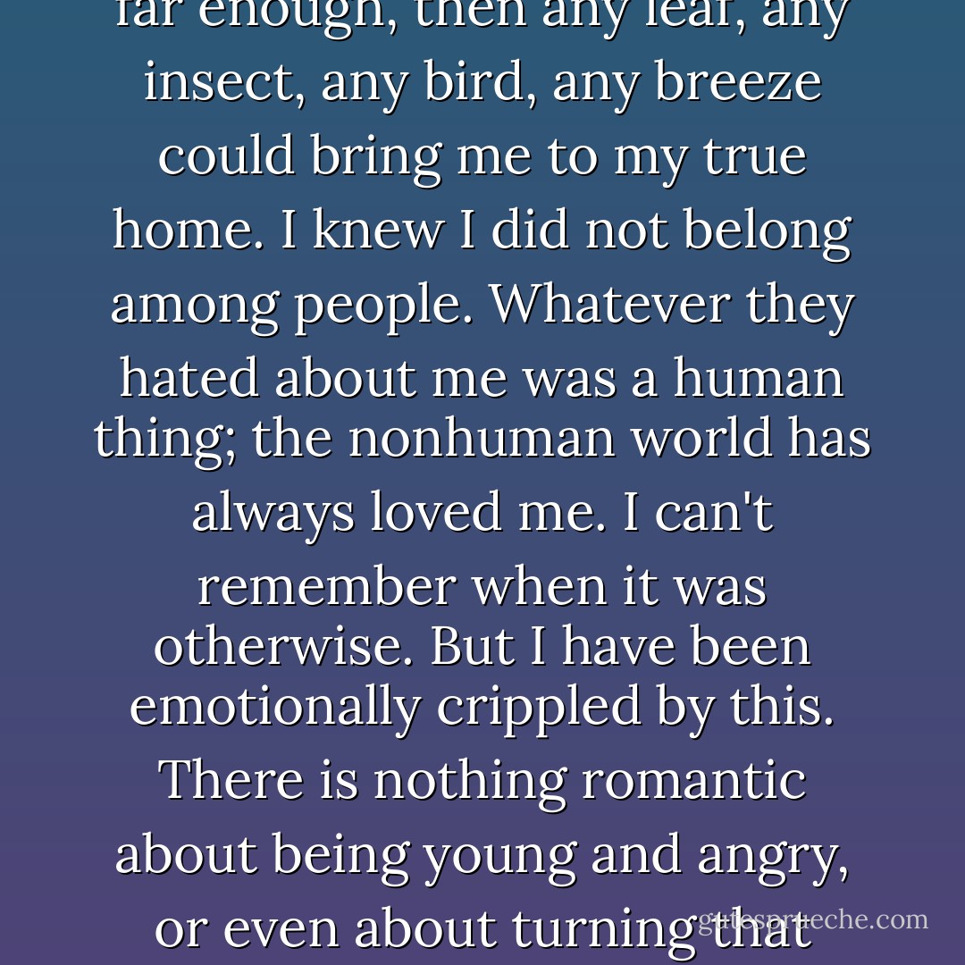 I have always swung back and forth between alienation and relatedness. As a child, I would run away from the beatings, from the obscene words, and always knew that if I could run far enough, then any leaf, any insect, any bird, any breeze could bring me to my true home. I knew I did not belong among people. Whatever they hated about me was a human thing; the nonhuman world has always loved me. I can't remember when it was otherwise. But I have been emotionally crippled by this. There is nothing romantic about being young and angry, or even about turning that anger into art. I go through the motions of living in society, but never feel a part of it. When my family threw me away, every human on earth did likewise. - Wendy Rose