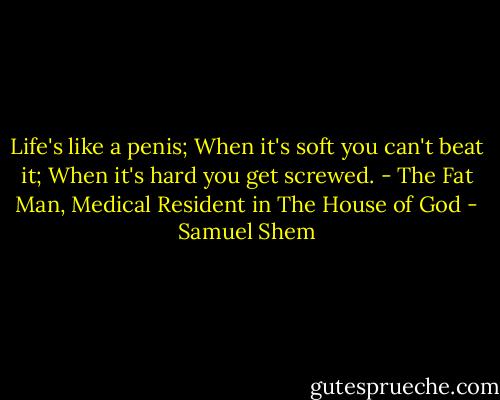 Life's like a penis; When it's soft you can't beat it; When it's hard you get screwed. - The Fat Man, Medical Resident in The House of God - Samuel Shem