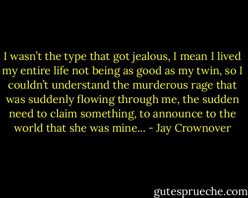 I wasn’t the type that got jealous, I mean I lived my entire life not being as good as my twin, so I couldn’t understand the murderous rage that was suddenly flowing through me, the sudden need to claim something, to announce to the world that she was mine... - Jay Crownover