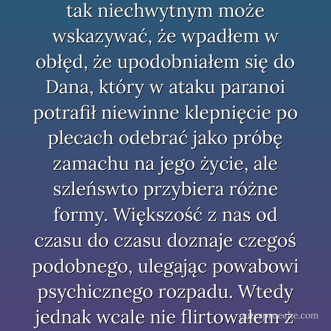 Mój lęk brał się z czegoś dużo potężniejszego i nie tak realnego jak Mark czy Teddy Giles. Nie mógł się pomieścić w jednej osobie. Ta groźba była niewidzialna, podlegała przeobrażeniom i ogarniała dosłownie wszystko. Przerażenie wywołane czymś tak niechwytnym może wskazywać, że wpadłem w obłęd, że upodobniałem się do Dana, który w ataku paranoi potrafił niewinne klepnięcie po plecach odebrać jako próbę zamachu na jego życie, ale szleńswto przybiera różne formy. Większość z nas od czasu do czasu doznaje czegoś podobnego, ulegając powabowi psychicznego rozpadu. Wtedy jednak wcale nie flirtowałem z myślą o szaleństwie. Zdawałem sobie sprawę, że duszący mnie niepokój nie jest racjonalny, ale zarazem instynktownie wiedziałem, że choć to, czego się lękam, znajduje się poza sferą rozumu, ten nonsens również potrafi być realny. - Siri Hustvedt
