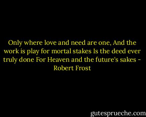 Only where love and need are one,<br />And the work is play for mortal stakes<br />Is the deed ever truly done<br />For Heaven and the future's sakes - Robert Frost