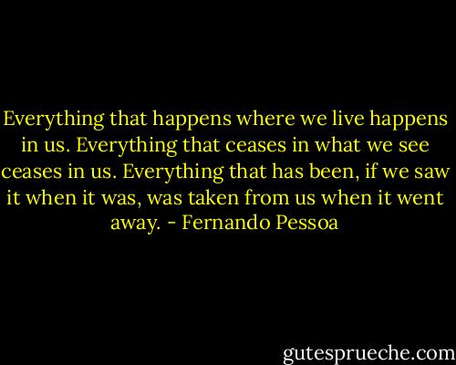 Everything that happens where we live happens in us. Everything that ceases in what we see ceases in us. Everything that has been, if we saw it when it was, was taken from us when it went away. - Fernando Pessoa