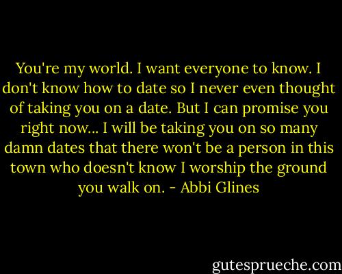 You're my world. I want everyone to know. I don't know how to date so I never even thought of taking you on a date. But I can promise you right now... I will be taking you on so many damn dates that there won't be a person in this town who doesn't know I worship the ground you walk on. - Abbi Glines