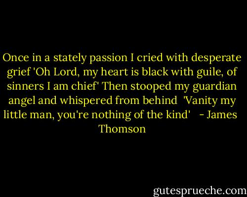 Once in a stately passion I cried with desperate grief<br />'Oh Lord, my heart is black with guile, of sinners I am chief'<br />Then stooped my guardian angel and whispered from behind <br />'Vanity my little man, you're nothing of the kind' <br /> - James  Thomson