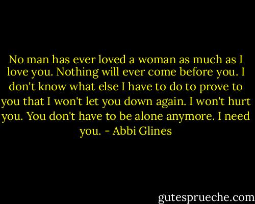 No man has ever loved a woman as much as I love you. Nothing will ever come before you. I don't know what else I have to do to prove to you that I won't let you down again. I won't hurt you. You don't have to be alone anymore. I need you. - Abbi Glines