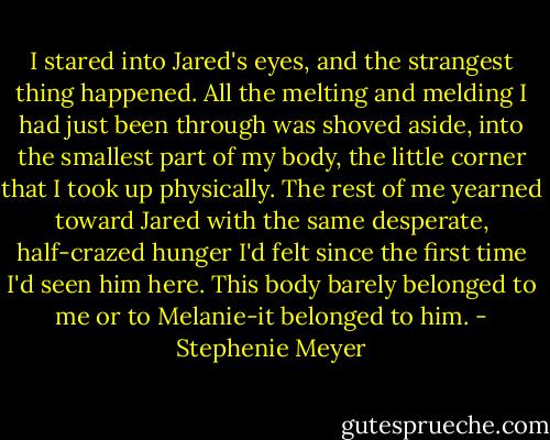 I stared into Jared's eyes, and the strangest thing happened. All the melting and melding I had just been through was shoved aside, into the smallest part of my body, the little corner that I took up physically. The rest of me yearned toward Jared with the same desperate, half-crazed hunger I'd felt since the first time I'd seen him here. This body barely belonged to me or to Melanie-it belonged to him. - Stephenie Meyer