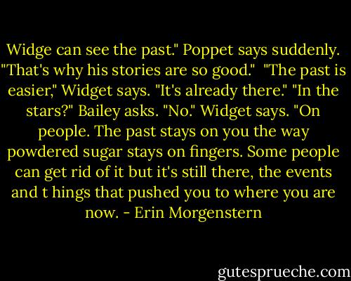 Widge can see the past." Poppet says suddenly. "That's why his stories are so good." <br />"The past is easier," Widget says. "It's already there."<br />"In the stars?" Bailey asks.<br />"No." Widget says. "On people. The past stays on you the way powdered sugar stays on fingers. Some people can get rid of it but it's still there, the events and t hings that pushed you to where you are now. - Erin Morgenstern