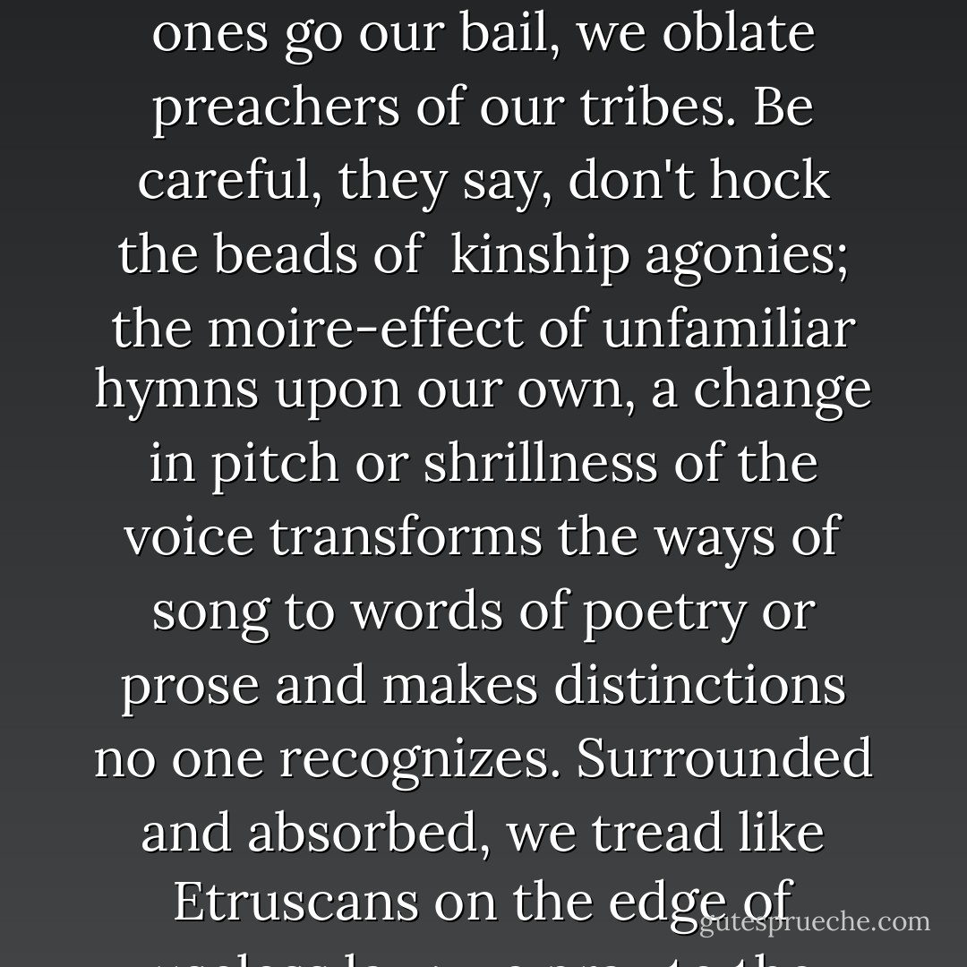 The journey through another world, beyond bad dreams<br />beyond the memories of a murdered generation,<br />cartographed in captivity by bare survivors<br />makes sacristans of us all.<br /><br />The old ones go our bail, we oblate preachers of our tribes.<br />Be careful, they say, don't hock the beads of <br />kinship agonies; the moire-effect of unfamiliar hymns<br />upon our own, a change in pitch or shrillness of the voice<br />transforms the ways of song to words of poetry or prose<br />and makes distinctions<br />no one recognizes.<br />Surrounded and absorbed, we tread like Etruscans<br />on the edge of useless law; we pray<br />to the giver of prayer, we give the cane whistle<br />in ceremony, we swing the heavy silver chain<br />of incense burners. Migration makes <br />new citizens of Rome. - Elizabeth Cook-Lynn