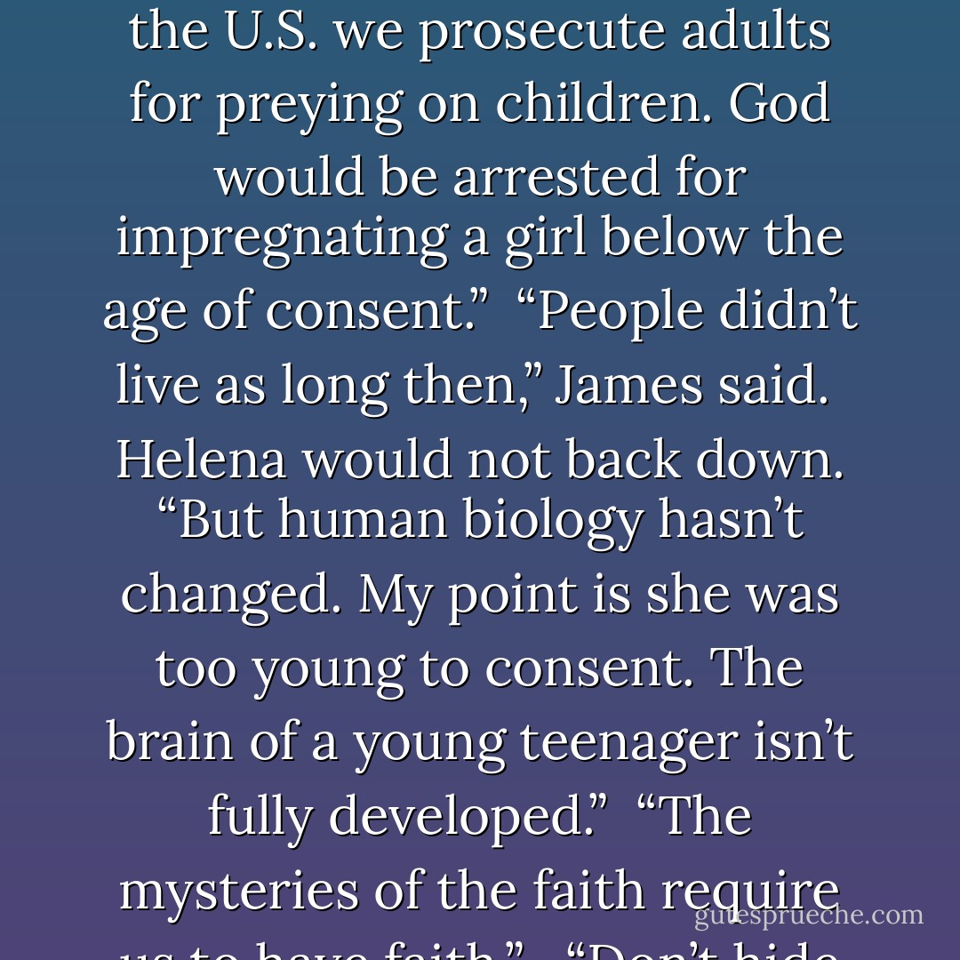 I find it appalling that the Church claims Mary consented at the age of thirteen to become the mother of God.”<br /><br />“But she did,” James said. “There is ample evidence to show she consented.”<br /><br />“Isn’t that the classic defense of the pedophile?” Helena asked. “In Christ’s time and even today in some countries in the Middle East and India, child marriages are customary. But that doesn’t make it right. In Europe and the U.S. we prosecute adults for preying on children. God would be arrested for impregnating a girl below the age of consent.”<br /><br />“People didn’t live as long then,” James said.<br /><br />Helena would not back down. “But human biology hasn’t changed. My point is she was too young to consent. The brain of a young teenager isn’t fully developed.”<br /><br />“The mysteries of the faith require us to have faith.” <br /><br />“Don’t hide behind that nonsense. What kind of message is the Church sending to women? Only virgin children are pure? Experienced mothers are impure and unfit to raise Christ? It’s creepy and insulting when you think about it, but you would have me suspend rational judgment and just accept something I would tear your eyes out for thinking about my underage sister? - Janet M. Tavakoli