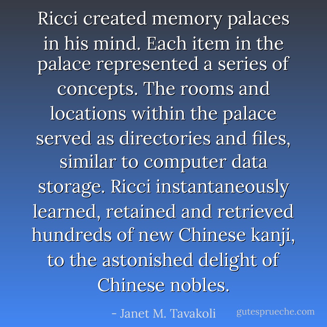 Ricci created memory palaces in his mind. Each item in the palace represented a series of concepts. The rooms and locations within the palace served as directories and files, similar to computer data storage. Ricci instantaneously learned, retained and retrieved hundreds of new Chinese kanji, to the astonished delight of Chinese nobles. - Janet M. Tavakoli