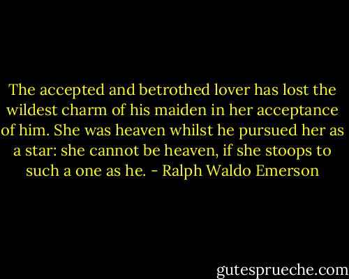 The accepted and betrothed lover has lost the wildest charm of his maiden in her acceptance of him. She was heaven whilst he pursued her as a star: she cannot be heaven, if she stoops to such a one as he. - Ralph Waldo Emerson