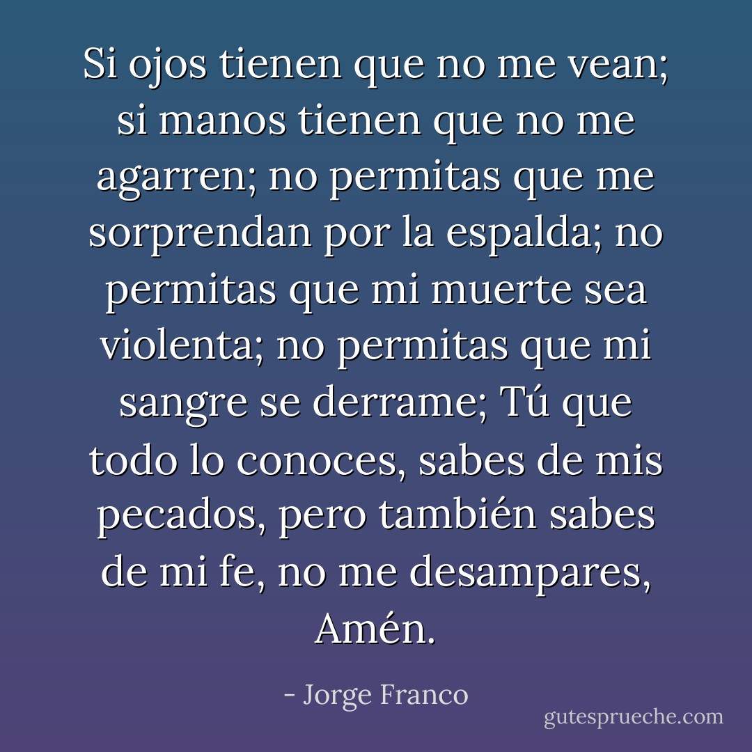 Si ojos tienen que no me vean; si manos tienen que no me agarren; no permitas que me sorprendan por la espalda; no permitas que mi muerte sea violenta; no permitas que mi sangre se derrame; Tú que todo lo conoces, sabes de mis pecados, pero también sabes de mi fe, no me desampares, Amén. - Jorge Franco
