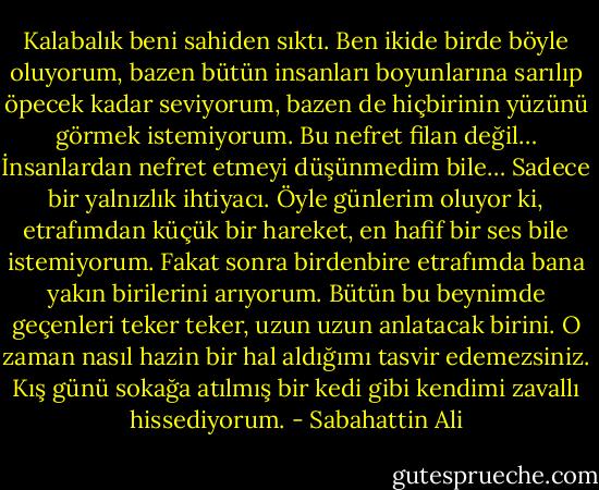Kalabalık beni sahiden sıktı. Ben ikide birde böyle oluyorum, bazen bütün insanları boyunlarına sarılıp öpecek kadar seviyorum, bazen de hiçbirinin yüzünü görmek istemiyorum. Bu nefret filan değil… İnsanlardan nefret etmeyi düşünmedim bile… Sadece bir yalnızlık ihtiyacı. Öyle günlerim oluyor ki, etrafımdan küçük bir hareket, en hafif bir ses bile istemiyorum. Fakat sonra birdenbire etrafımda bana yakın birilerini arıyorum. Bütün bu beynimde geçenleri teker teker, uzun uzun anlatacak birini. O zaman nasıl hazin bir hal aldığımı tasvir edemezsiniz. Kış günü sokağa atılmış bir kedi gibi kendimi zavallı hissediyorum. - Sabahattin Ali