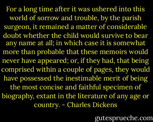 For a long time after it was ushered into this world of sorrow and trouble, by the parish surgeon, it remained a matter of considerable doubt whether the child would survive to bear any name at all; in which case it is somewhat more than probable that these memoirs would never have appeared; or, if they had, that being comprised within a couple of pages, they would have possessed the inestimable merit of being the most concise and faithful specimen of biography, extant in the literature of any age or country. - Charles Dickens
