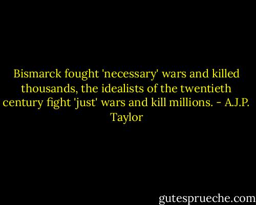 Bismarck fought 'necessary' wars and killed thousands, the idealists of the twentieth century fight 'just' wars and kill millions. - A.J.P. Taylor