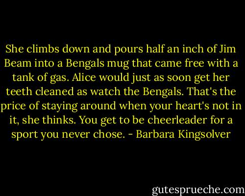 She climbs down and pours half an inch of Jim Beam into a Bengals mug that came free with a tank of gas. Alice would just as soon get her teeth cleaned as watch the Bengals. That's the price of staying around when your heart's not in it, she thinks. You get to be cheerleader for a sport you never chose. - Barbara Kingsolver