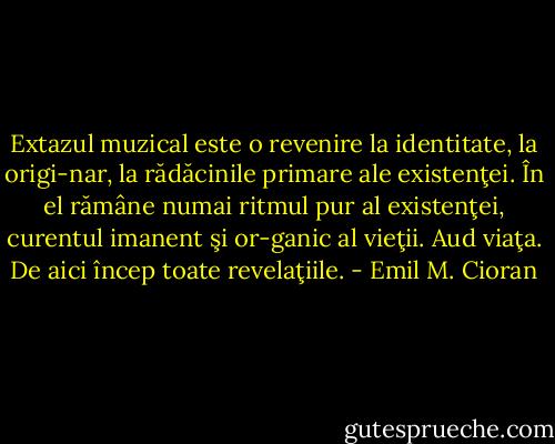 Extazul muzical este o revenire la identitate, la origi-nar, la rădăcinile primare ale existenţei. În el rămâne numai ritmul pur al existenţei, curentul imanent şi or-ganic al vieţii. Aud viaţa. De aici încep toate revelaţiile. - Emil M. Cioran