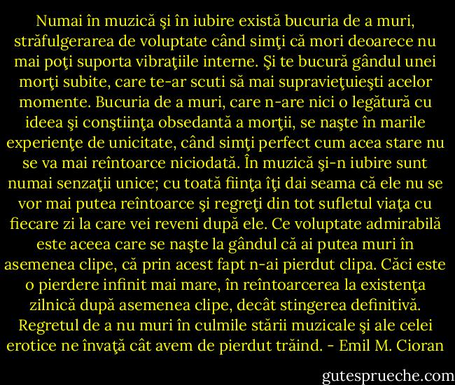 Numai în muzică şi în iubire există bucuria de a muri, străfulgerarea de voluptate când simţi că mori deoarece nu mai poţi suporta vibraţiile interne. Şi te bucură gândul unei morţi subite, care te-ar scuti să mai supravieţuieşti acelor momente. Bucuria de a muri, care n-are nici o legătură cu ideea şi conştiinţa obsedantă a morţii, se naşte în marile experienţe de unicitate, când simţi perfect cum acea stare nu se va mai reîntoarce niciodată. În muzică şi-n iubire sunt numai senzaţii unice; cu toată fiinţa îţi dai seama că ele nu se vor mai putea reîntoarce şi regreţi din tot sufletul viaţa cu fiecare zi la care vei reveni după ele. Ce voluptate admirabilă este aceea care se naşte la gândul că ai putea muri în asemenea clipe, că prin acest fapt n-ai pierdut clipa. Căci este o pierdere infinit mai mare, în reîntoarcerea la existenţa zilnică după asemenea clipe, decât stingerea definitivă. Regretul de a nu muri în culmile stării muzicale şi ale celei erotice ne învaţă cât avem de pierdut trăind. - Emil M. Cioran