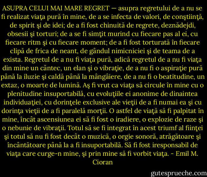 ASUPRA CELUI MAI MARE REGRET — asupra regretului de a nu se fi realizat viaţa pură în mine, de a se infecta de valori, de conştiinţă, de spirit şi de idei; de a fi fost chinuită de regrete, deznădejdi, obsesii şi torturi; de a se fi simţit murind cu fiecare pas al ei, cu fiecare ritm şi cu fiecare moment; de a fi fost torturată în fiecare clipă de frica de neant, de gândul nimicniciei şi de teama de a exista. Regretul de a nu fi viaţa pură, adică regretul de a nu fi viaţa din mine un cântec, un elan şi o vibraţie, de a nu fi o aspiraţie pură până la iluzie şi caldă până la mângâiere, de a nu fi o beatitudine, un extaz, o moarte de lumină. Aş fi vrut ca viaţa să circule în mine cu o plenitudine insuportabilă, cu evoluţiile ei anonime de dinaintea individuaţiei, cu dorinţele exclusive ale vieţii de a fi numai ea şi cu dorinţa vieţii de a fi paralelă morţii. O astfel de viaţă să fi palpitat în mine, încât ascensiunea ei să fi fost o iradiere, o explozie de raze şi o nebunie de vibraţii. Totul să se fi integrat în acest triumf al fiinţei şi totul să nu fi fost decât o muzică, o orgie sonoră, atrăgătoare şi încântătoare până la a fi insuportabilă. Să fi fost iresponsabil de viaţa care curge-n mine, şi prin mine să fi vorbit viaţa. - Emil M. Cioran